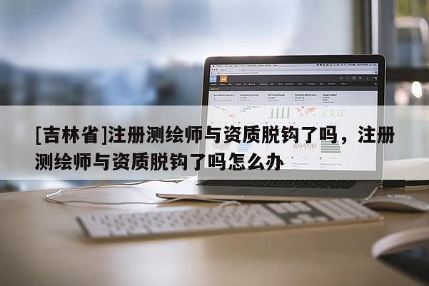 [吉林省]注冊(cè)測(cè)繪師與資質(zhì)脫鉤了嗎，注冊(cè)測(cè)繪師與資質(zhì)脫鉤了嗎怎么辦