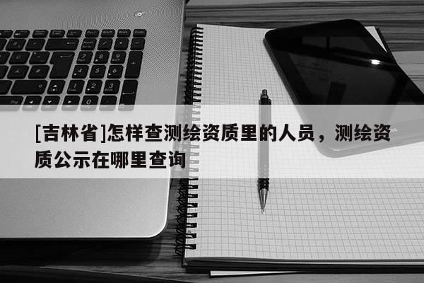 [吉林省]怎樣查測繪資質(zhì)里的人員，測繪資質(zhì)公示在哪里查詢