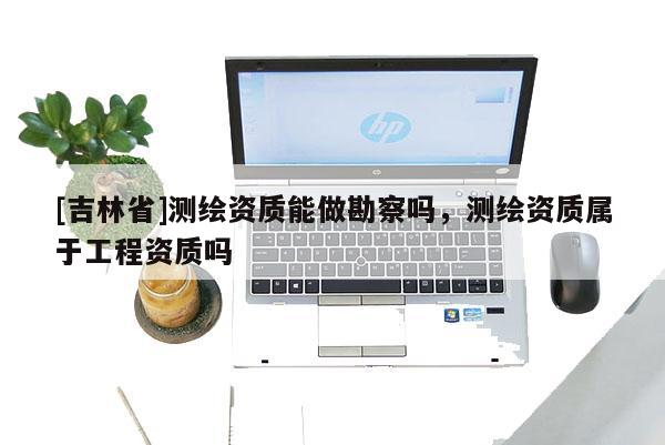 [吉林省]測(cè)繪資質(zhì)能做勘察嗎，測(cè)繪資質(zhì)屬于工程資質(zhì)嗎