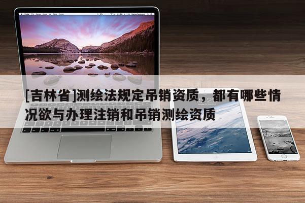 [吉林省]測繪法規(guī)定吊銷資質(zhì)，都有哪些情況欲與辦理注銷和吊銷測繪資質(zhì)