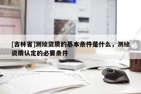[吉林省]測(cè)繪資質(zhì)的基本條件是什么，測(cè)繪資質(zhì)認(rèn)定的必要條件