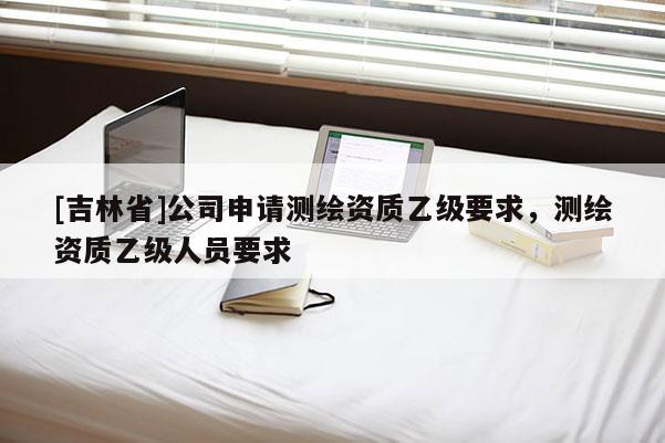 [吉林省]公司申請測繪資質乙級要求，測繪資質乙級人員要求