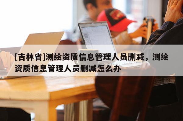 [吉林省]測繪資質(zhì)信息管理人員刪減，測繪資質(zhì)信息管理人員刪減怎么辦