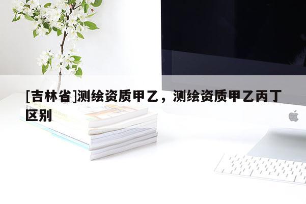 [吉林省]測繪資質(zhì)甲乙，測繪資質(zhì)甲乙丙丁區(qū)別