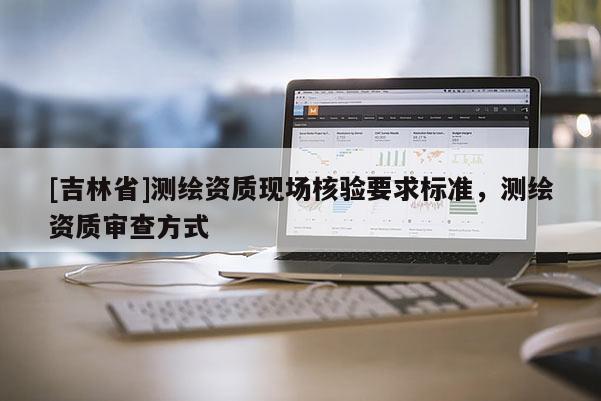 [吉林省]測繪資質(zhì)現(xiàn)場核驗要求標準，測繪資質(zhì)審查方式