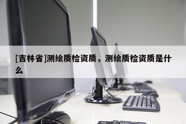 [吉林省]測繪質(zhì)檢資質(zhì)，測繪質(zhì)檢資質(zhì)是什么