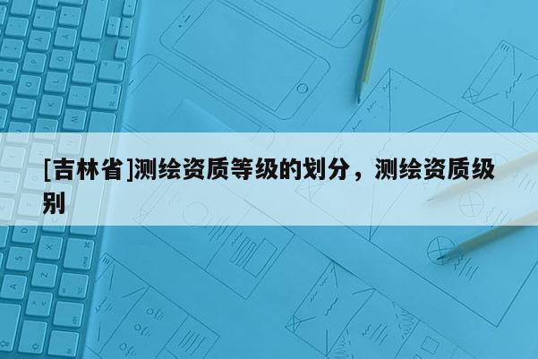 [吉林省]測繪資質等級的劃分，測繪資質級別