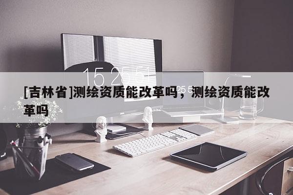 [吉林省]測繪資質(zhì)能改革嗎，測繪資質(zhì)能改革嗎