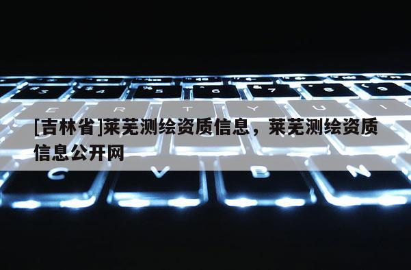 [吉林省]萊蕪測(cè)繪資質(zhì)信息，萊蕪測(cè)繪資質(zhì)信息公開(kāi)網(wǎng)