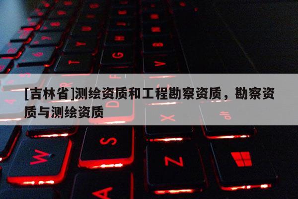 [吉林省]測繪資質(zhì)和工程勘察資質(zhì)，勘察資質(zhì)與測繪資質(zhì)