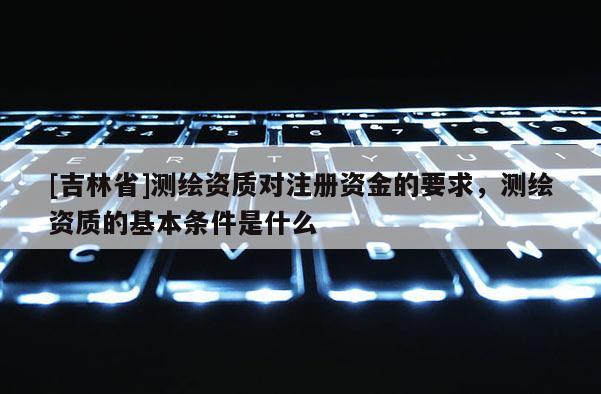 [吉林省]測繪資質(zhì)對注冊資金的要求，測繪資質(zhì)的基本條件是什么