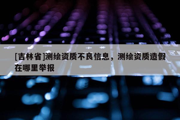 [吉林省]測繪資質(zhì)不良信息，測繪資質(zhì)造假在哪里舉報(bào)