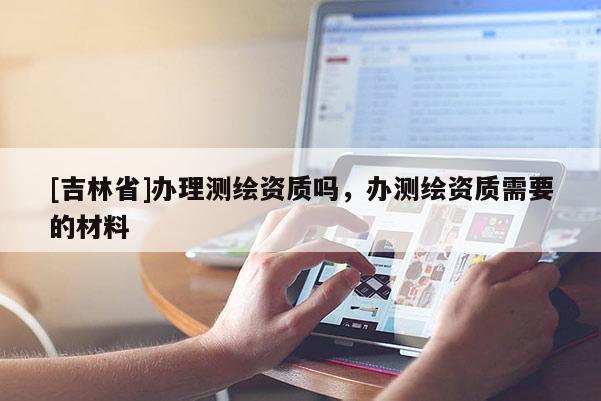 [吉林省]辦理測(cè)繪資質(zhì)嗎，辦測(cè)繪資質(zhì)需要的材料