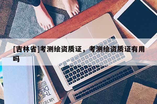 [吉林省]考測繪資質(zhì)證，考測繪資質(zhì)證有用嗎