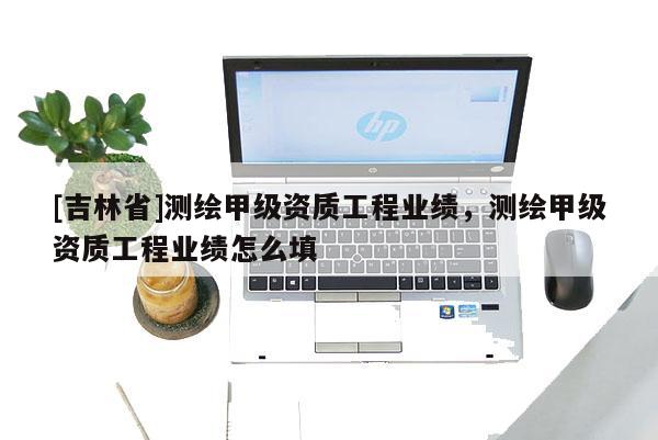 [吉林省]測繪甲級資質工程業(yè)績，測繪甲級資質工程業(yè)績怎么填