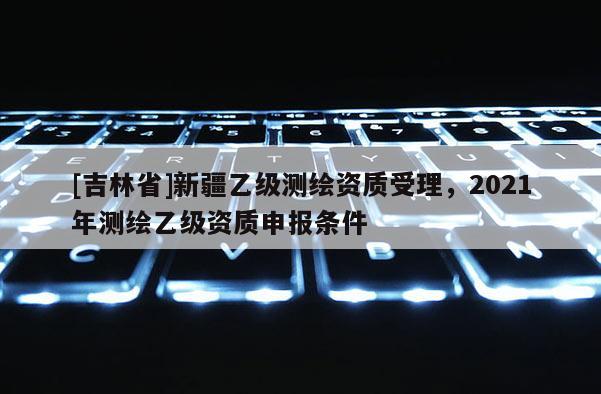 [吉林省]新疆乙級測繪資質受理，2021年測繪乙級資質申報條件