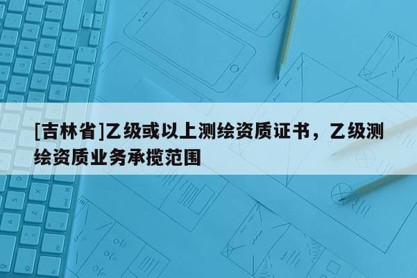 [吉林省]乙級或以上測繪資質(zhì)證書，乙級測繪資質(zhì)業(yè)務(wù)承攬范圍