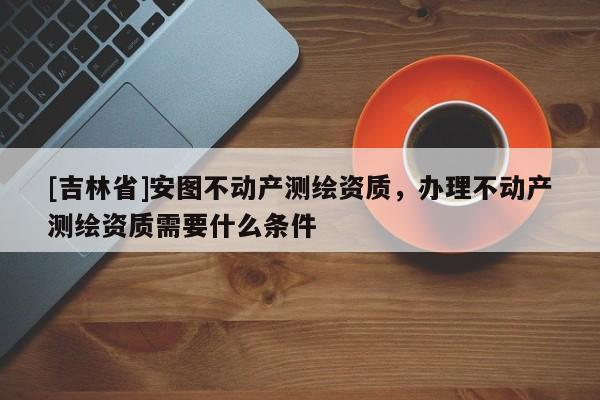 [吉林省]安圖不動產(chǎn)測繪資質(zhì)，辦理不動產(chǎn)測繪資質(zhì)需要什么條件