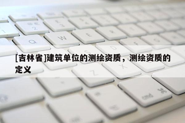 [吉林省]建筑單位的測(cè)繪資質(zhì)，測(cè)繪資質(zhì)的定義