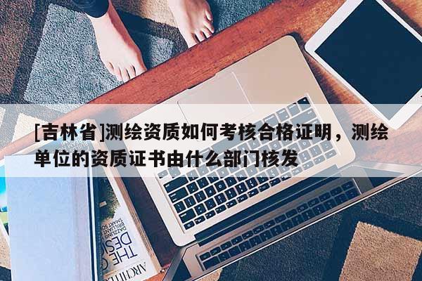 [吉林省]測繪資質(zhì)如何考核合格證明，測繪單位的資質(zhì)證書由什么部門核發(fā)