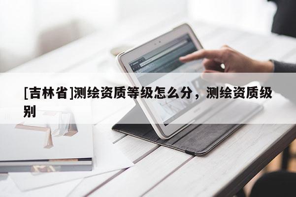 [吉林省]測(cè)繪資質(zhì)等級(jí)怎么分，測(cè)繪資質(zhì)級(jí)別