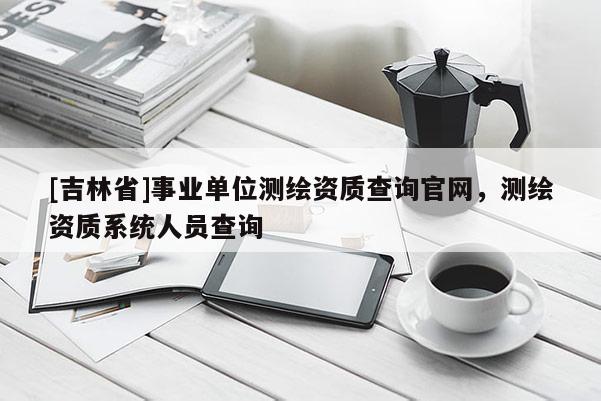 [吉林省]事業(yè)單位測繪資質(zhì)查詢官網(wǎng)，測繪資質(zhì)系統(tǒng)人員查詢