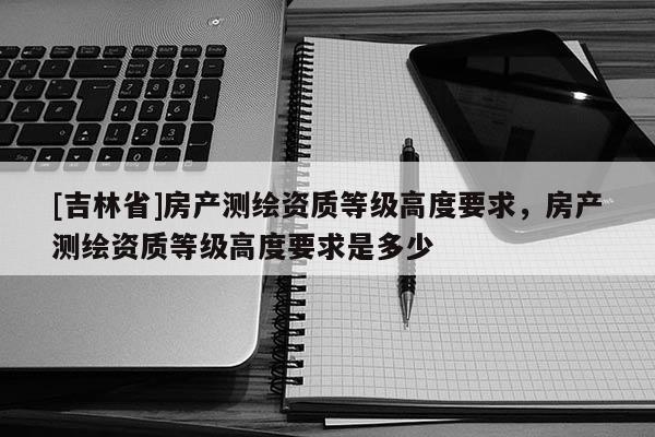 [吉林省]房產(chǎn)測(cè)繪資質(zhì)等級(jí)高度要求，房產(chǎn)測(cè)繪資質(zhì)等級(jí)高度要求是多少