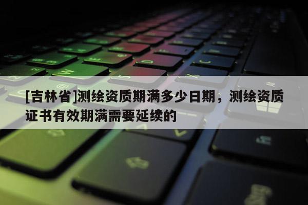 [吉林省]測(cè)繪資質(zhì)期滿多少日期，測(cè)繪資質(zhì)證書(shū)有效期滿需要延續(xù)的