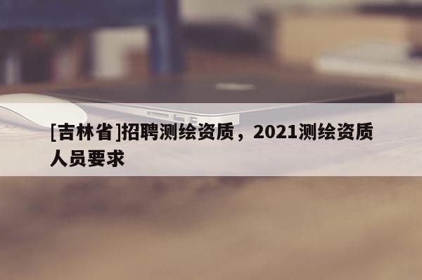 [吉林省]招聘測(cè)繪資質(zhì)，2021測(cè)繪資質(zhì)人員要求