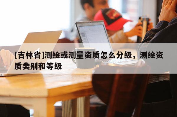 [吉林省]測繪或測量資質(zhì)怎么分級，測繪資質(zhì)類別和等級