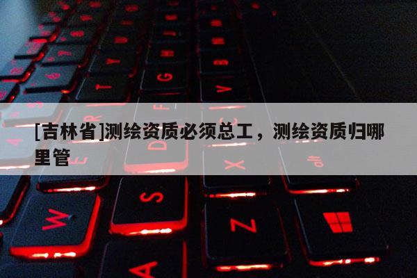 [吉林省]測(cè)繪資質(zhì)必須總工，測(cè)繪資質(zhì)歸哪里管
