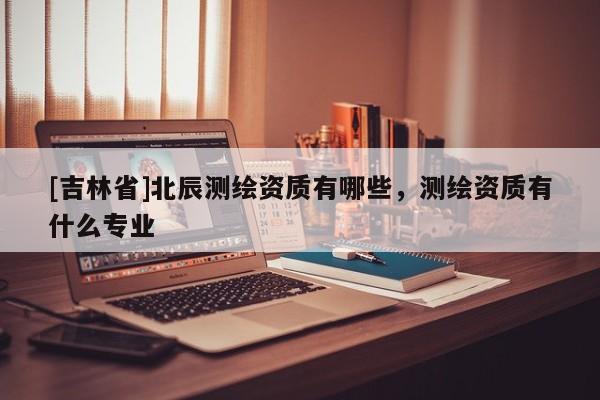 [吉林省]北辰測繪資質(zhì)有哪些，測繪資質(zhì)有什么專業(yè)