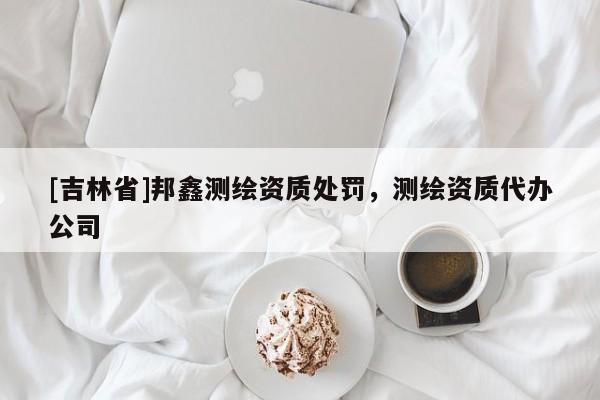 [吉林省]邦鑫測(cè)繪資質(zhì)處罰，測(cè)繪資質(zhì)代辦公司