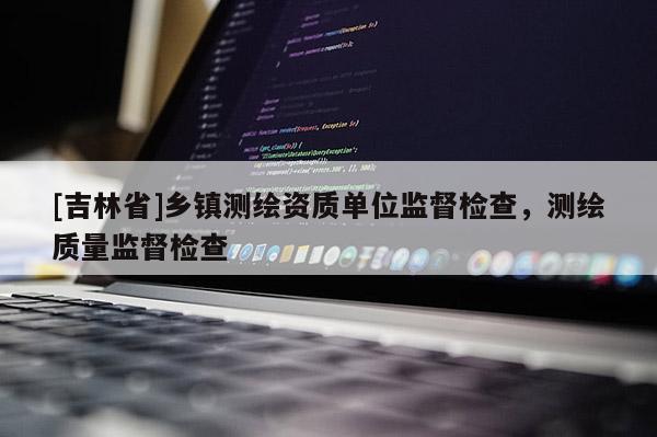[吉林省]鄉(xiāng)鎮(zhèn)測(cè)繪資質(zhì)單位監(jiān)督檢查，測(cè)繪質(zhì)量監(jiān)督檢查