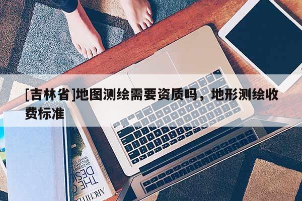 [吉林省]地圖測繪需要資質嗎，地形測繪收費標準
