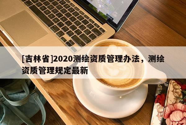 [吉林省]2020測(cè)繪資質(zhì)管理辦法，測(cè)繪資質(zhì)管理規(guī)定最新