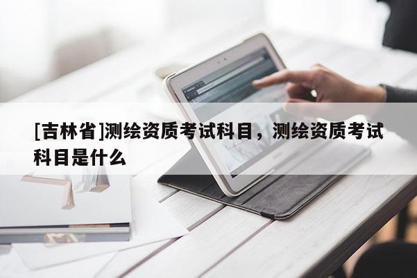 [吉林省]測繪資質(zhì)考試科目，測繪資質(zhì)考試科目是什么