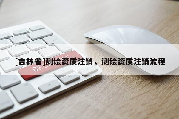 [吉林省]測繪資質(zhì)注銷，測繪資質(zhì)注銷流程