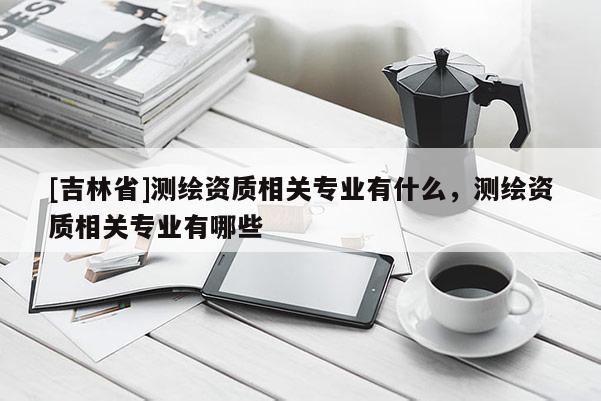 [吉林省]測(cè)繪資質(zhì)相關(guān)專業(yè)有什么，測(cè)繪資質(zhì)相關(guān)專業(yè)有哪些