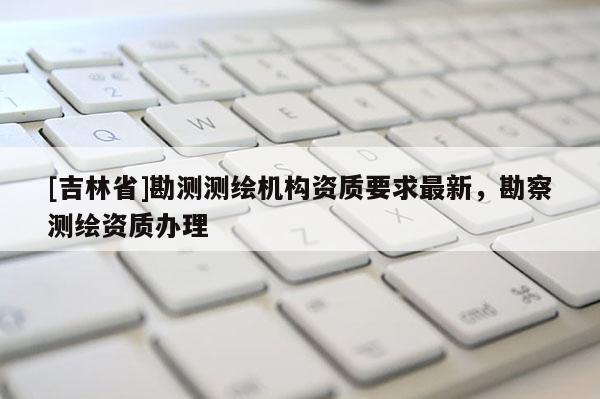 [吉林省]勘測測繪機構資質要求最新，勘察測繪資質辦理