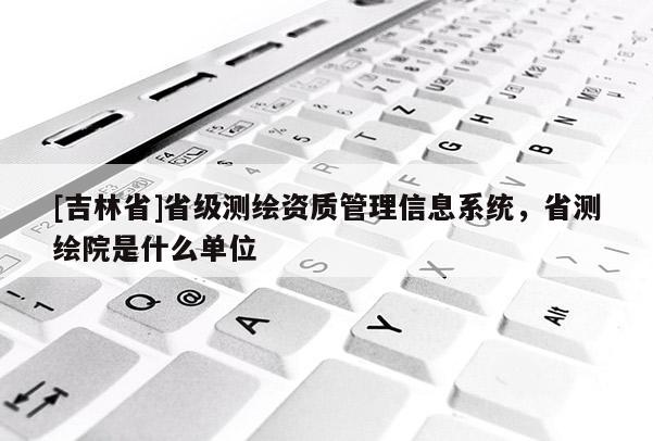 [吉林省]省級測繪資質(zhì)管理信息系統(tǒng)，省測繪院是什么單位