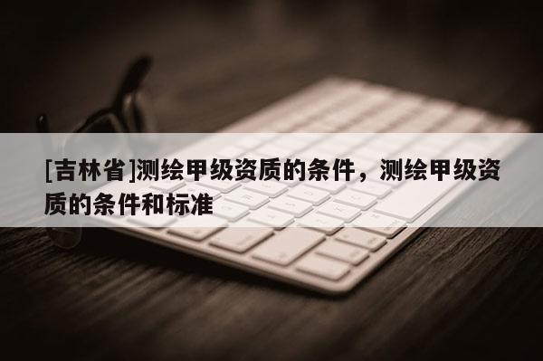 [吉林省]測繪甲級(jí)資質(zhì)的條件，測繪甲級(jí)資質(zhì)的條件和標(biāo)準(zhǔn)