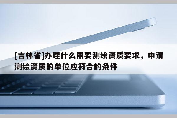 [吉林省]辦理什么需要測繪資質(zhì)要求，申請測繪資質(zhì)的單位應(yīng)符合的條件