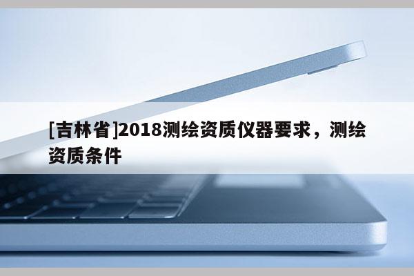 [吉林省]2018測(cè)繪資質(zhì)儀器要求，測(cè)繪資質(zhì)條件