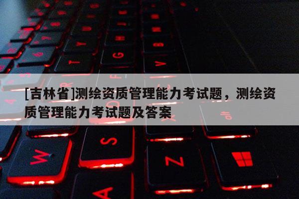 [吉林省]測(cè)繪資質(zhì)管理能力考試題，測(cè)繪資質(zhì)管理能力考試題及答案