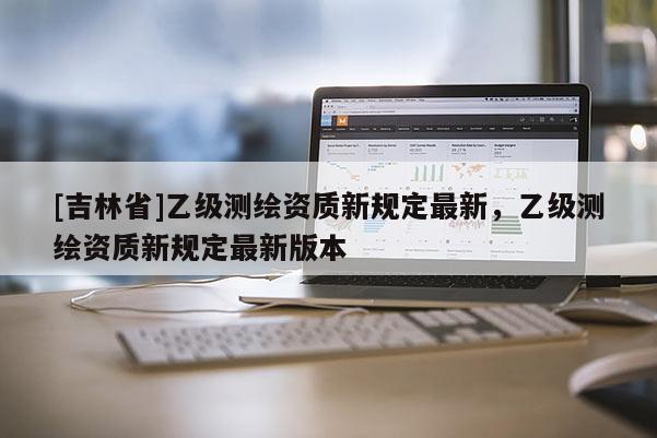 [吉林省]乙級測繪資質(zhì)新規(guī)定最新，乙級測繪資質(zhì)新規(guī)定最新版本