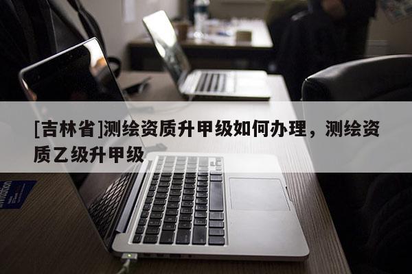 [吉林省]測繪資質(zhì)升甲級如何辦理，測繪資質(zhì)乙級升甲級