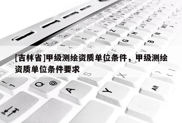 [吉林省]甲級測繪資質(zhì)單位條件，甲級測繪資質(zhì)單位條件要求