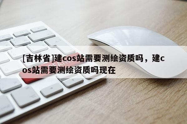 [吉林省]建cos站需要測(cè)繪資質(zhì)嗎，建cos站需要測(cè)繪資質(zhì)嗎現(xiàn)在