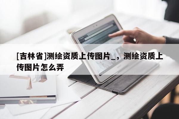 [吉林省]測(cè)繪資質(zhì)上傳圖片_，測(cè)繪資質(zhì)上傳圖片怎么弄